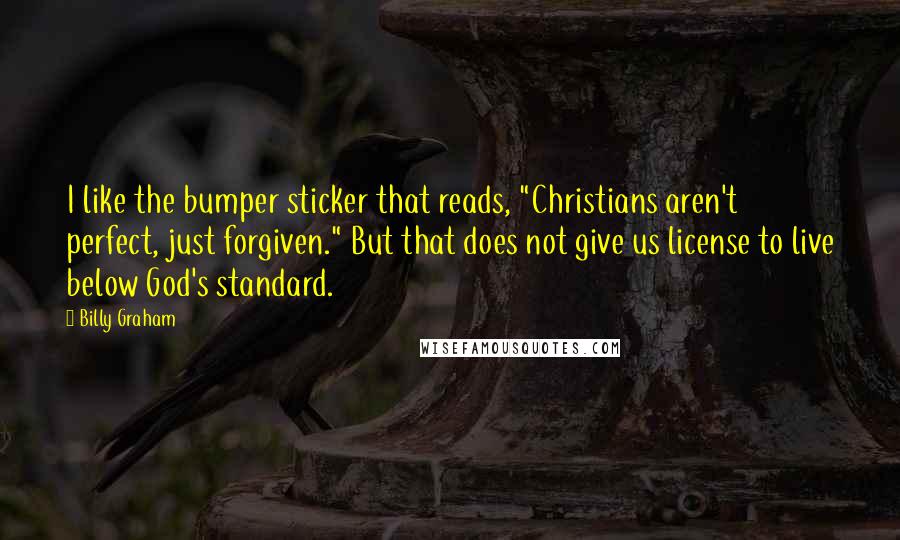 Billy Graham Quotes: I like the bumper sticker that reads, "Christians aren't perfect, just forgiven." But that does not give us license to live below God's standard.