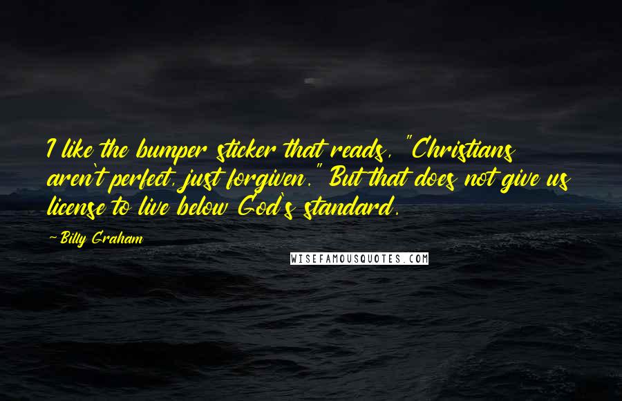 Billy Graham Quotes: I like the bumper sticker that reads, "Christians aren't perfect, just forgiven." But that does not give us license to live below God's standard.