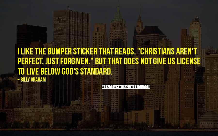 Billy Graham Quotes: I like the bumper sticker that reads, "Christians aren't perfect, just forgiven." But that does not give us license to live below God's standard.