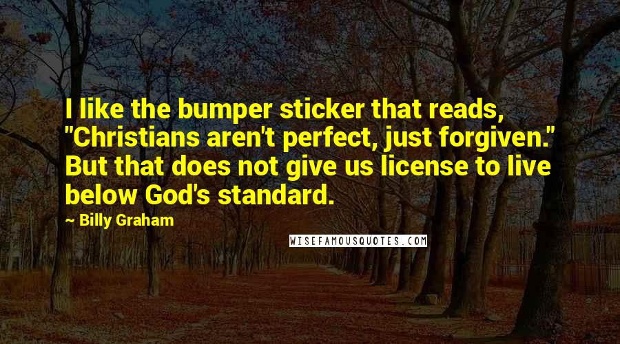 Billy Graham Quotes: I like the bumper sticker that reads, "Christians aren't perfect, just forgiven." But that does not give us license to live below God's standard.