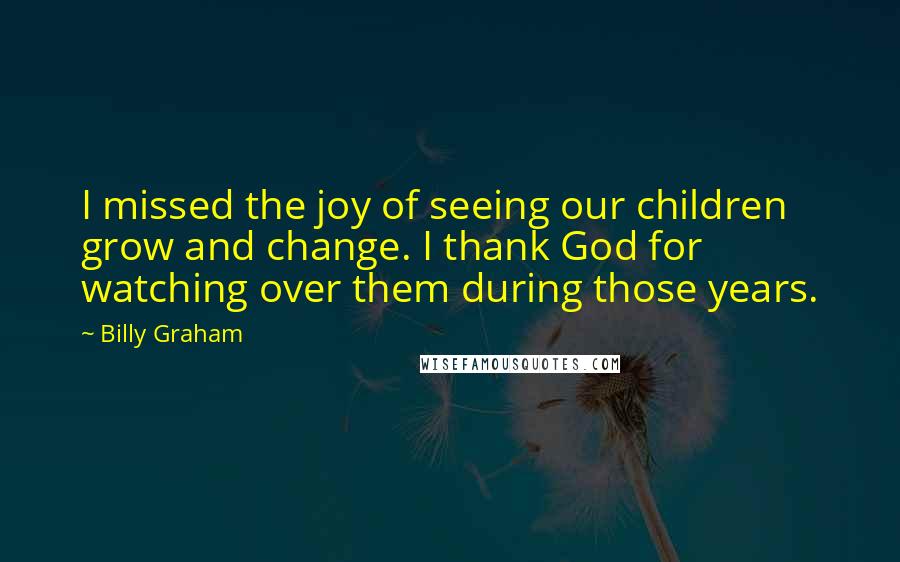 Billy Graham Quotes: I missed the joy of seeing our children grow and change. I thank God for watching over them during those years.