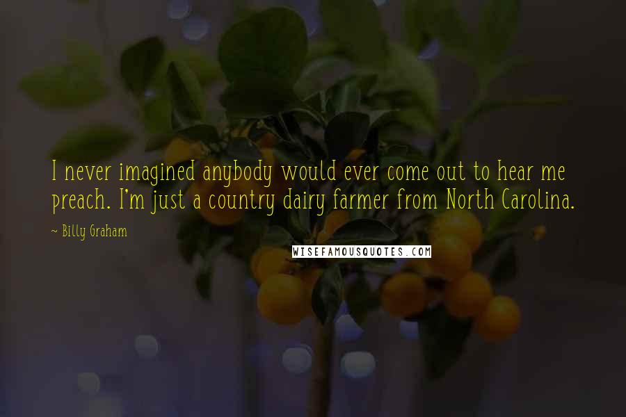 Billy Graham Quotes: I never imagined anybody would ever come out to hear me preach. I'm just a country dairy farmer from North Carolina.