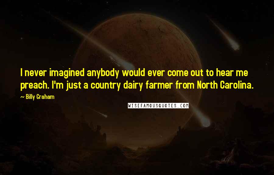 Billy Graham Quotes: I never imagined anybody would ever come out to hear me preach. I'm just a country dairy farmer from North Carolina.