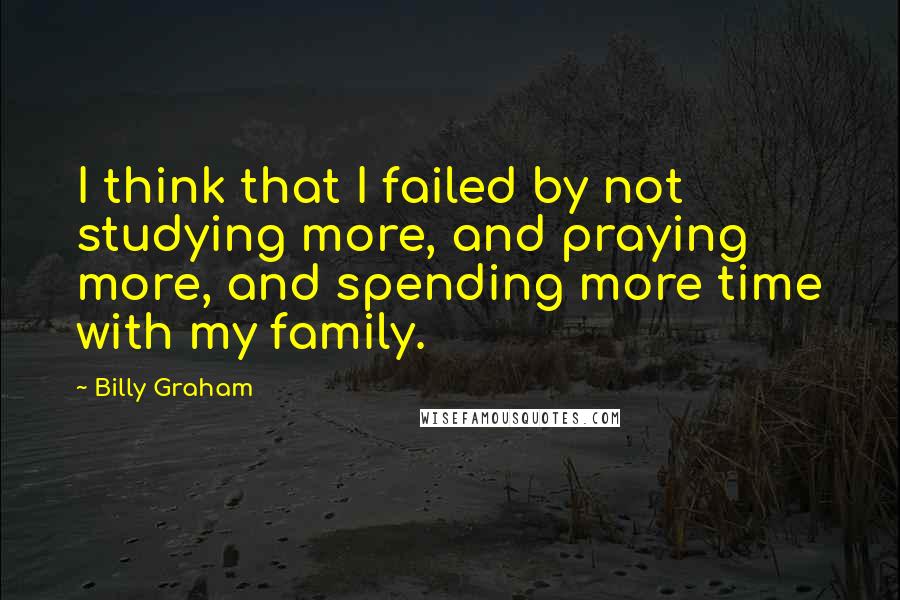 Billy Graham Quotes: I think that I failed by not studying more, and praying more, and spending more time with my family.