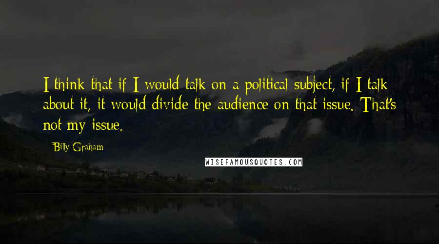Billy Graham Quotes: I think that if I would talk on a political subject, if I talk about it, it would divide the audience on that issue. That's not my issue.