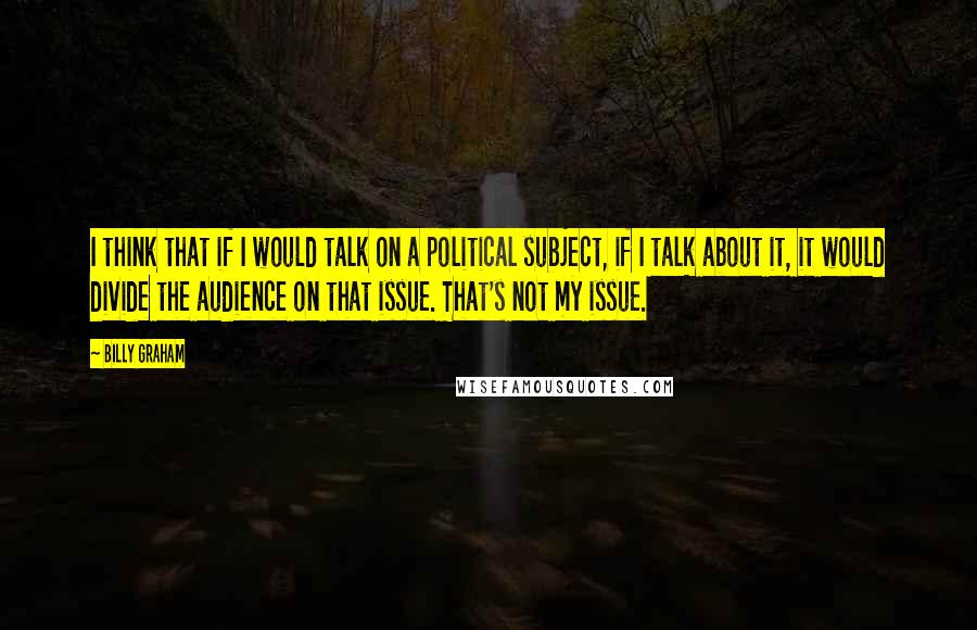 Billy Graham Quotes: I think that if I would talk on a political subject, if I talk about it, it would divide the audience on that issue. That's not my issue.