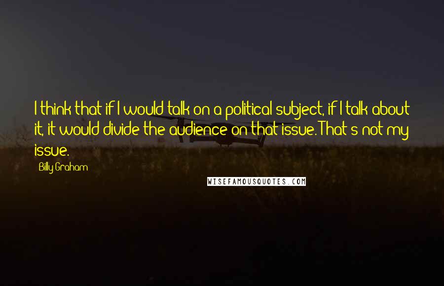 Billy Graham Quotes: I think that if I would talk on a political subject, if I talk about it, it would divide the audience on that issue. That's not my issue.