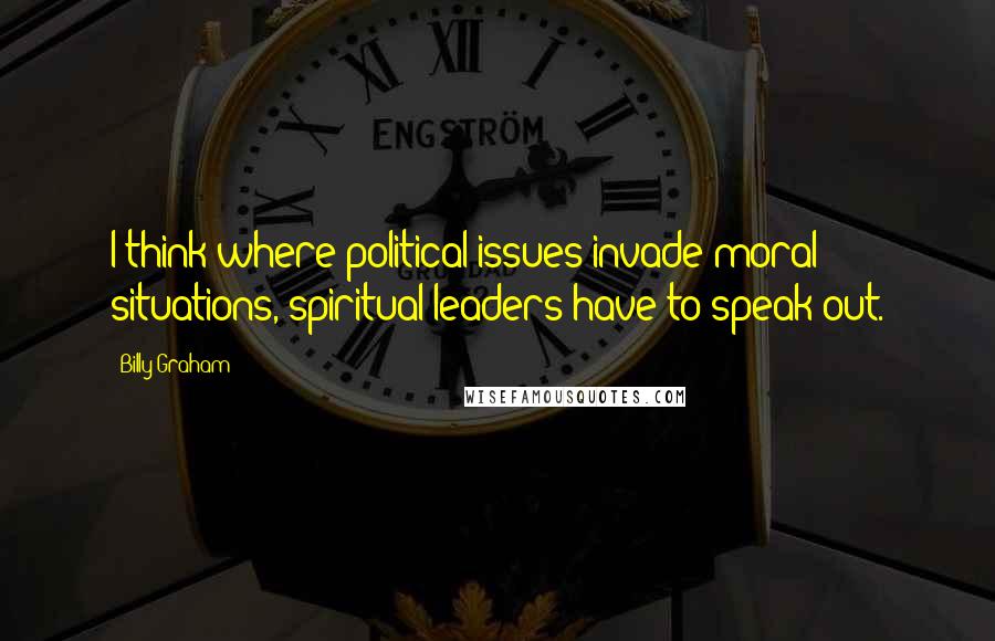 Billy Graham Quotes: I think where political issues invade moral situations, spiritual leaders have to speak out.