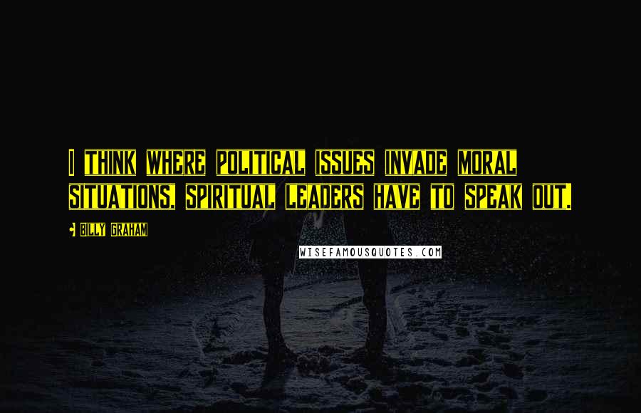 Billy Graham Quotes: I think where political issues invade moral situations, spiritual leaders have to speak out.