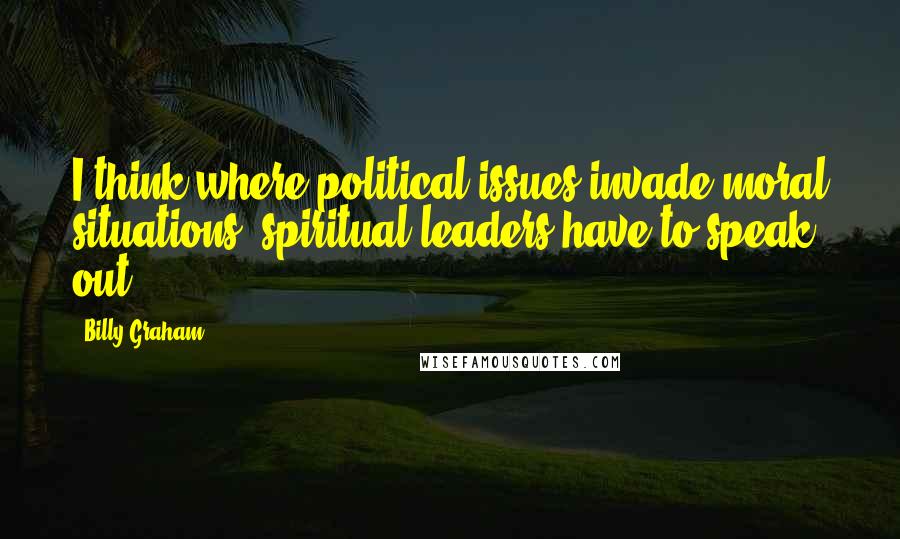 Billy Graham Quotes: I think where political issues invade moral situations, spiritual leaders have to speak out.