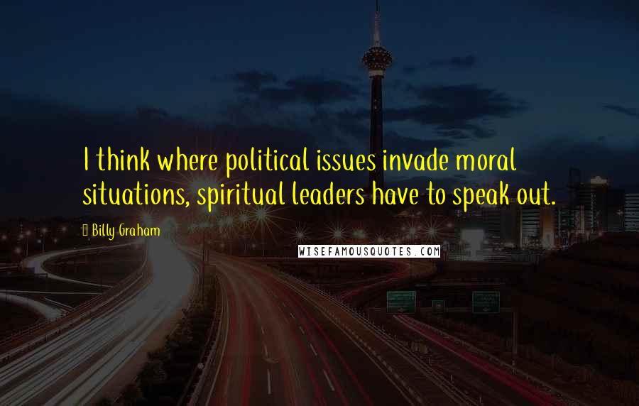 Billy Graham Quotes: I think where political issues invade moral situations, spiritual leaders have to speak out.