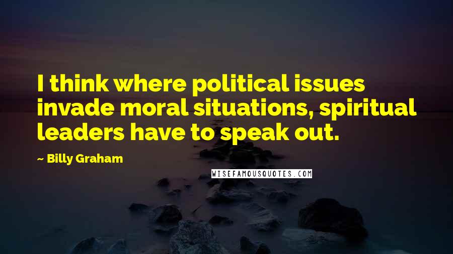 Billy Graham Quotes: I think where political issues invade moral situations, spiritual leaders have to speak out.