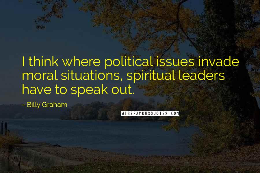 Billy Graham Quotes: I think where political issues invade moral situations, spiritual leaders have to speak out.