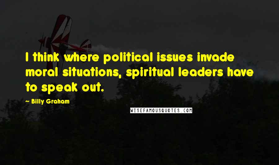 Billy Graham Quotes: I think where political issues invade moral situations, spiritual leaders have to speak out.