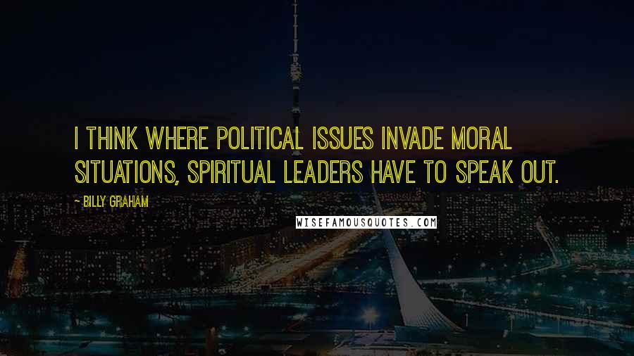 Billy Graham Quotes: I think where political issues invade moral situations, spiritual leaders have to speak out.