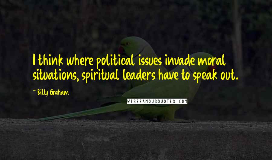 Billy Graham Quotes: I think where political issues invade moral situations, spiritual leaders have to speak out.