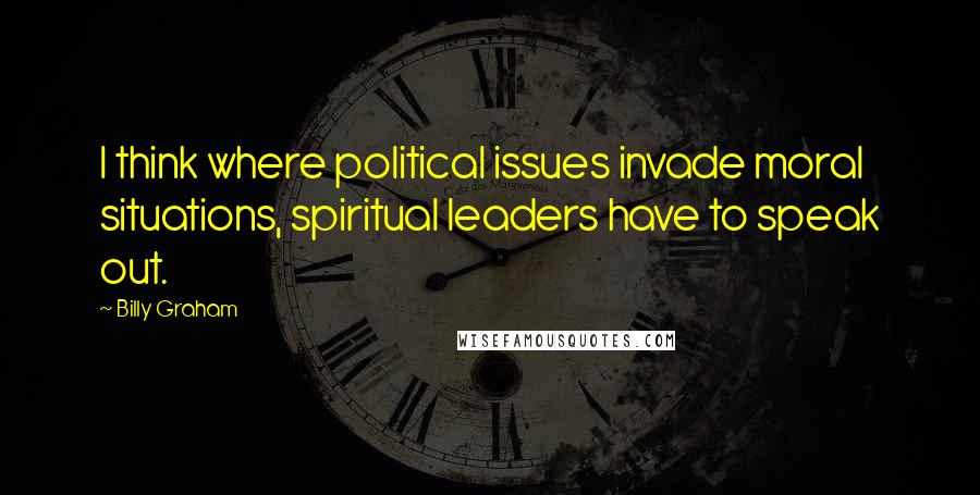 Billy Graham Quotes: I think where political issues invade moral situations, spiritual leaders have to speak out.