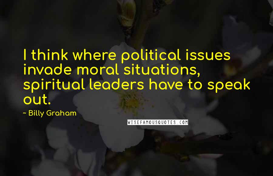 Billy Graham Quotes: I think where political issues invade moral situations, spiritual leaders have to speak out.