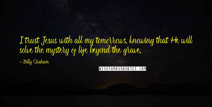 Billy Graham Quotes: I trust Jesus with all my tomorrows, knowing that He will solve the mystery of life beyond the grave.