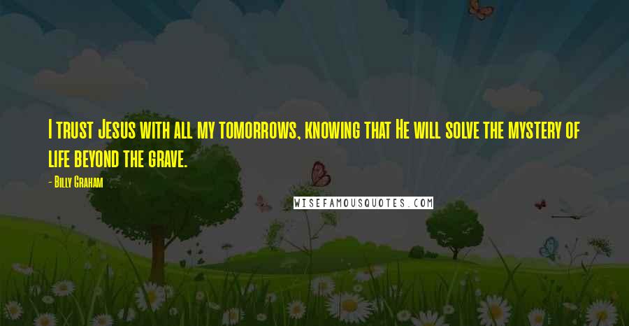 Billy Graham Quotes: I trust Jesus with all my tomorrows, knowing that He will solve the mystery of life beyond the grave.