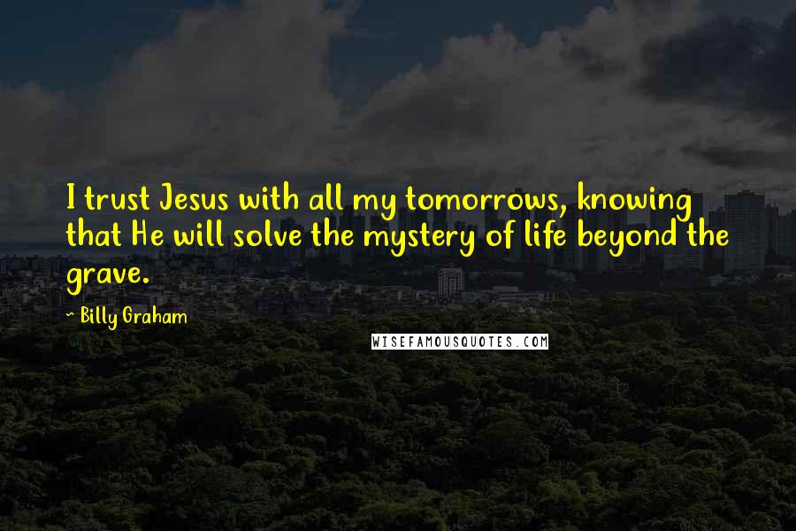 Billy Graham Quotes: I trust Jesus with all my tomorrows, knowing that He will solve the mystery of life beyond the grave.