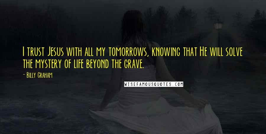 Billy Graham Quotes: I trust Jesus with all my tomorrows, knowing that He will solve the mystery of life beyond the grave.