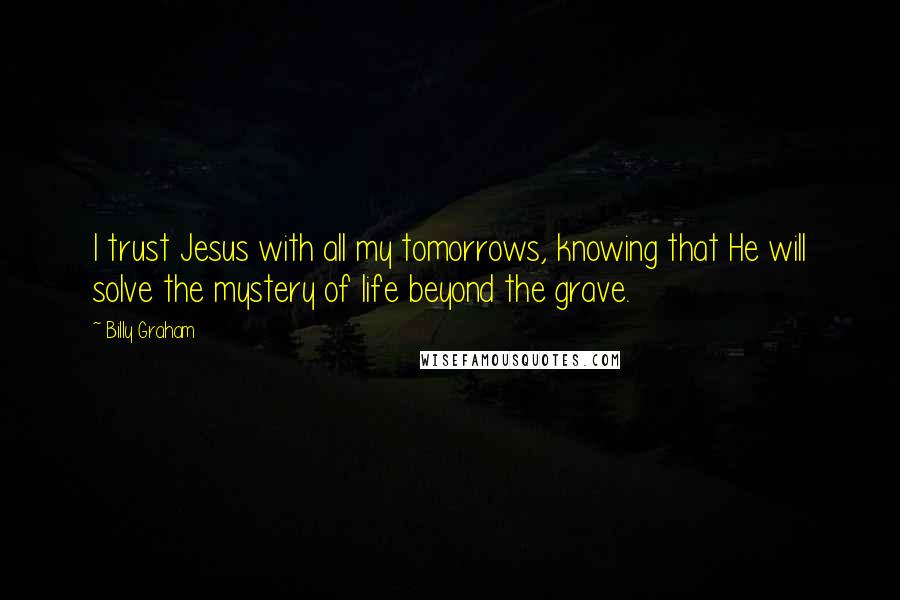 Billy Graham Quotes: I trust Jesus with all my tomorrows, knowing that He will solve the mystery of life beyond the grave.