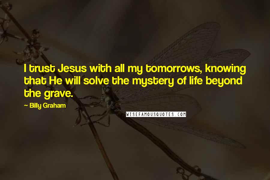 Billy Graham Quotes: I trust Jesus with all my tomorrows, knowing that He will solve the mystery of life beyond the grave.