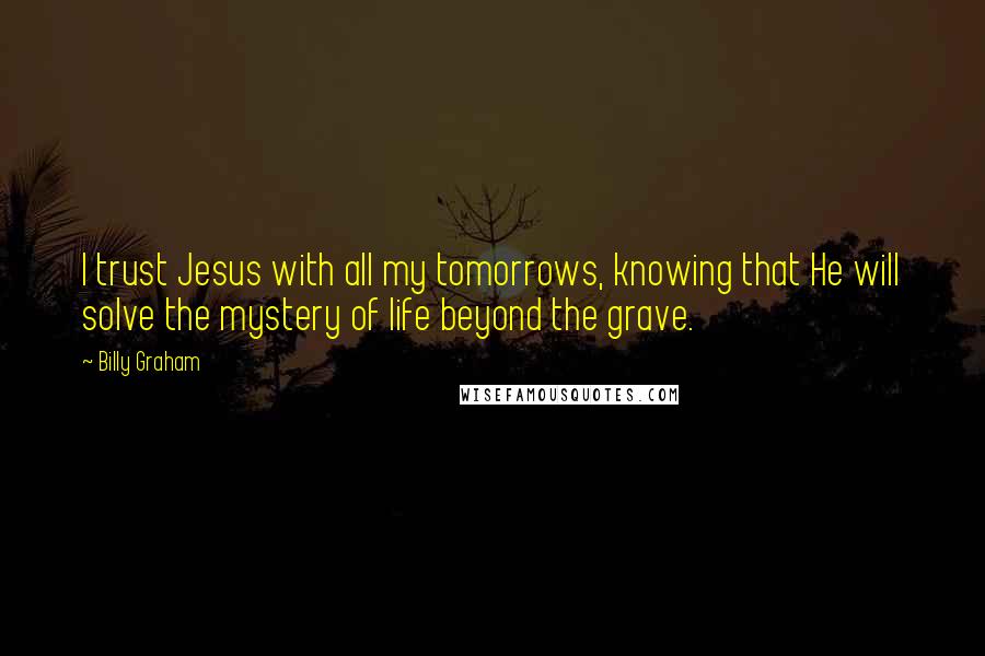 Billy Graham Quotes: I trust Jesus with all my tomorrows, knowing that He will solve the mystery of life beyond the grave.