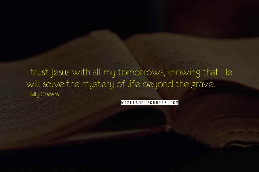 Billy Graham Quotes: I trust Jesus with all my tomorrows, knowing that He will solve the mystery of life beyond the grave.