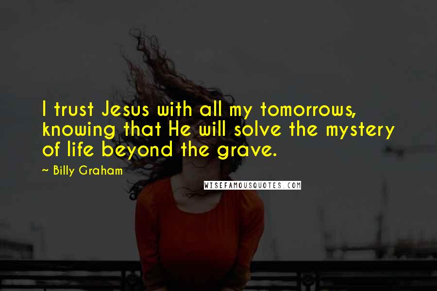 Billy Graham Quotes: I trust Jesus with all my tomorrows, knowing that He will solve the mystery of life beyond the grave.