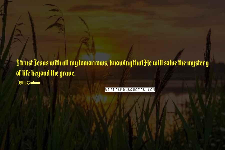 Billy Graham Quotes: I trust Jesus with all my tomorrows, knowing that He will solve the mystery of life beyond the grave.