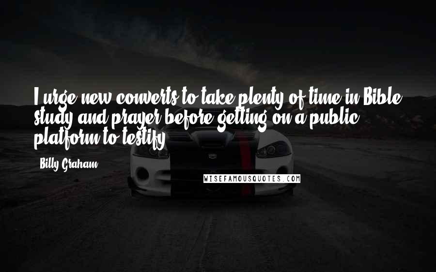 Billy Graham Quotes: I urge new converts to take plenty of time in Bible study and prayer before getting on a public platform to testify.