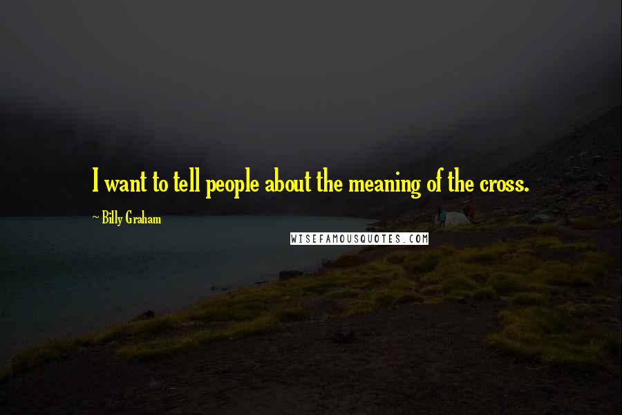 Billy Graham Quotes: I want to tell people about the meaning of the cross.