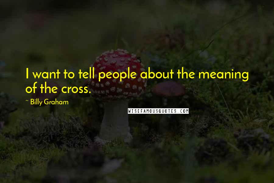 Billy Graham Quotes: I want to tell people about the meaning of the cross.