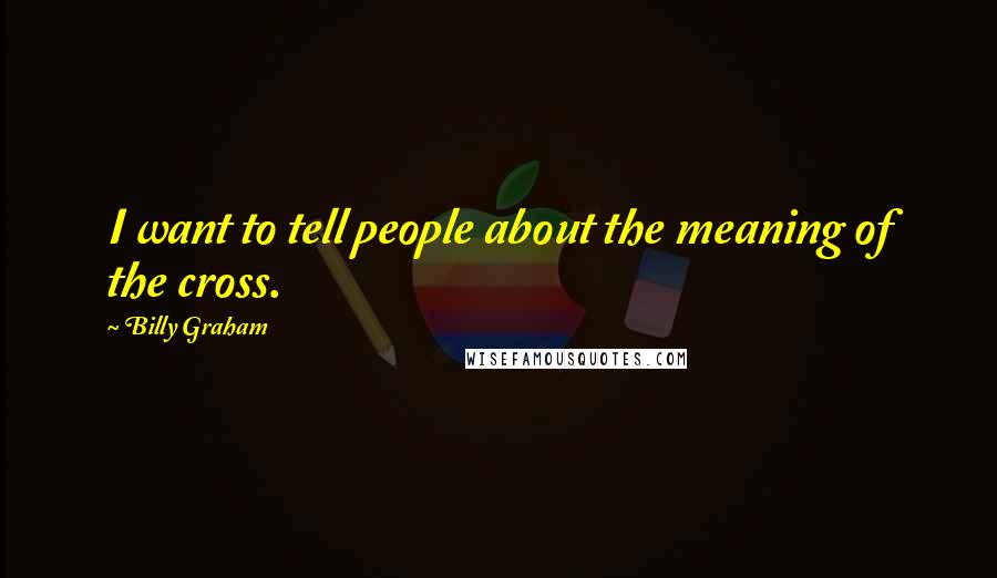 Billy Graham Quotes: I want to tell people about the meaning of the cross.