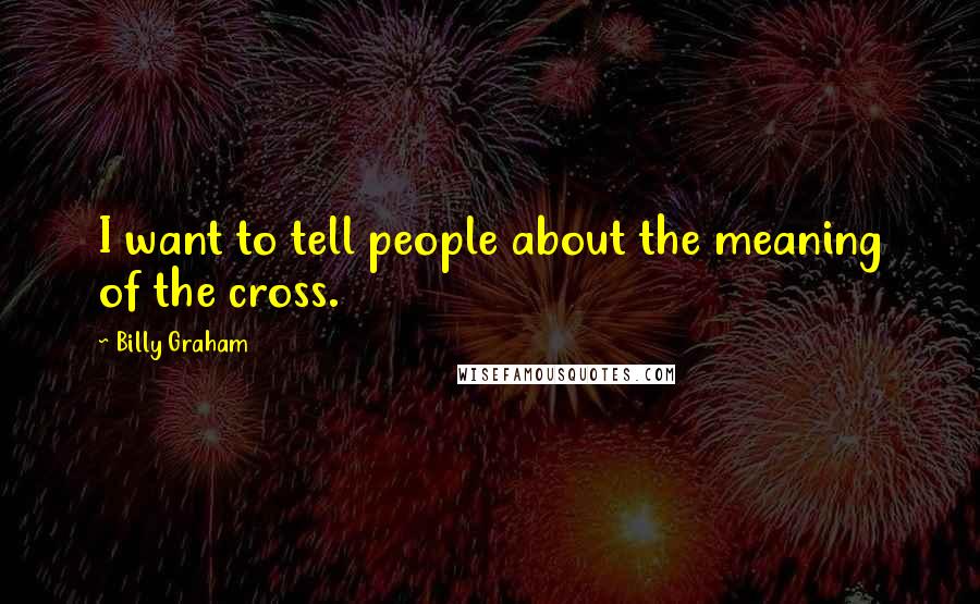 Billy Graham Quotes: I want to tell people about the meaning of the cross.