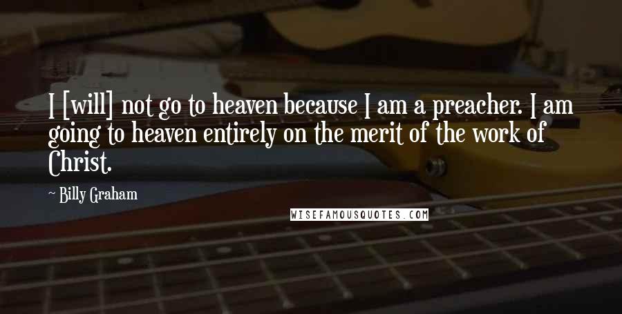 Billy Graham Quotes: I [will] not go to heaven because I am a preacher. I am going to heaven entirely on the merit of the work of Christ.