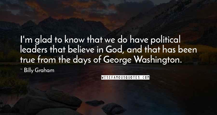 Billy Graham Quotes: I'm glad to know that we do have political leaders that believe in God, and that has been true from the days of George Washington.