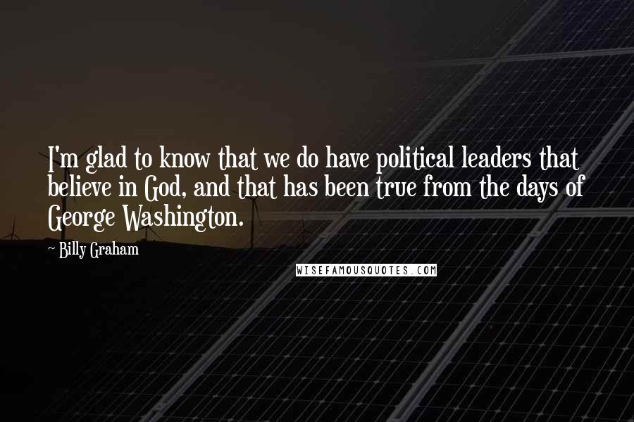 Billy Graham Quotes: I'm glad to know that we do have political leaders that believe in God, and that has been true from the days of George Washington.