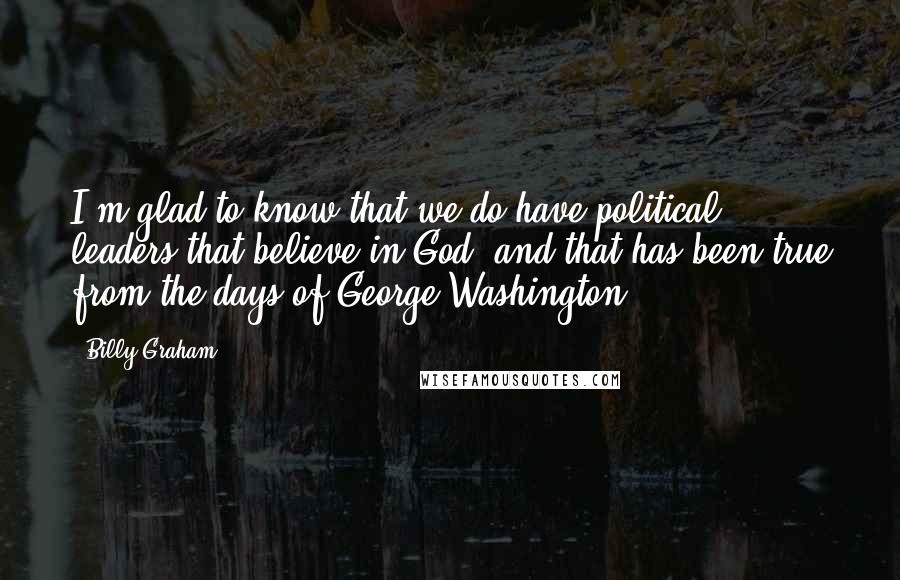 Billy Graham Quotes: I'm glad to know that we do have political leaders that believe in God, and that has been true from the days of George Washington.