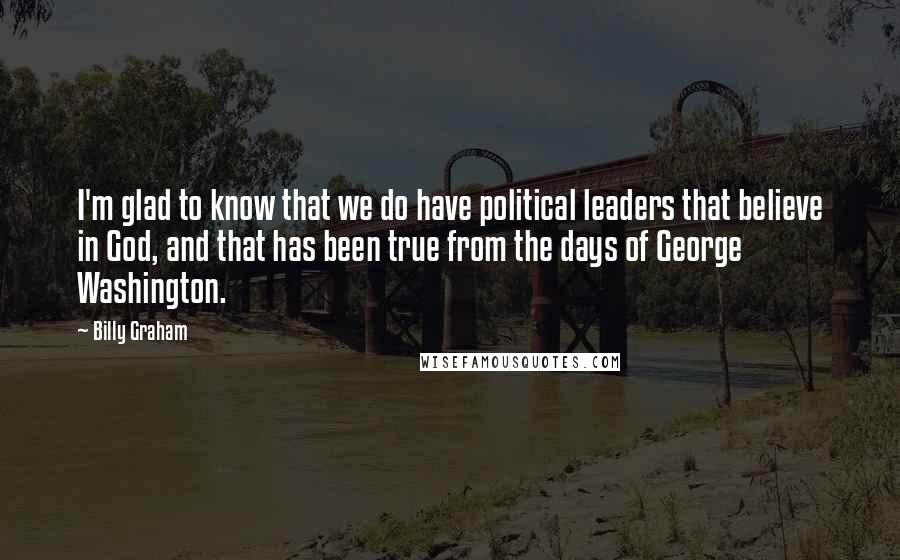 Billy Graham Quotes: I'm glad to know that we do have political leaders that believe in God, and that has been true from the days of George Washington.