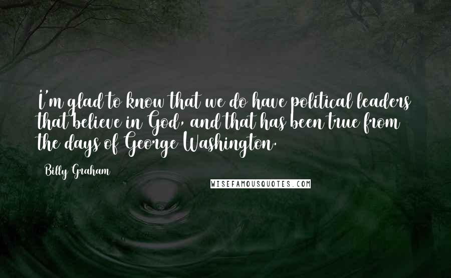 Billy Graham Quotes: I'm glad to know that we do have political leaders that believe in God, and that has been true from the days of George Washington.