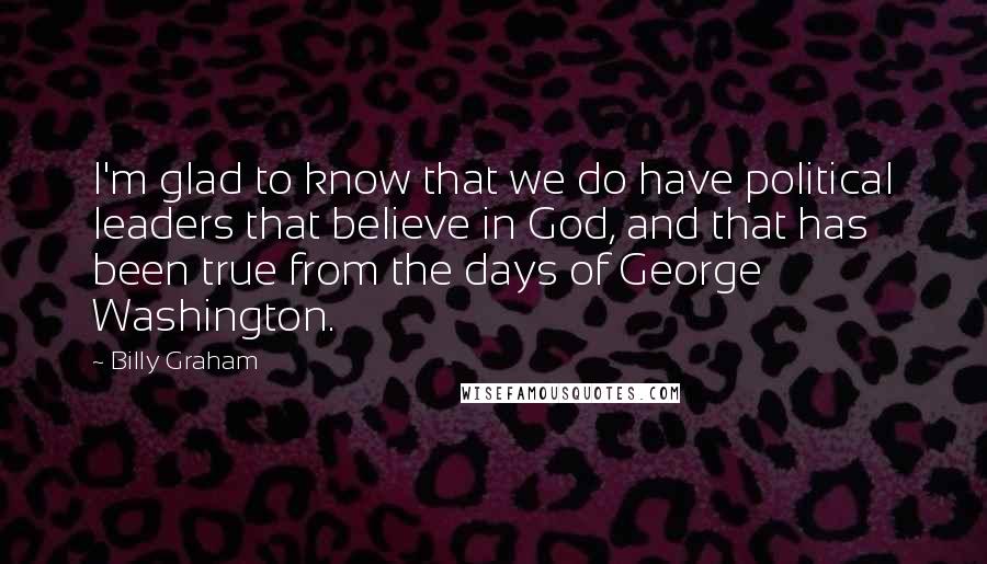 Billy Graham Quotes: I'm glad to know that we do have political leaders that believe in God, and that has been true from the days of George Washington.