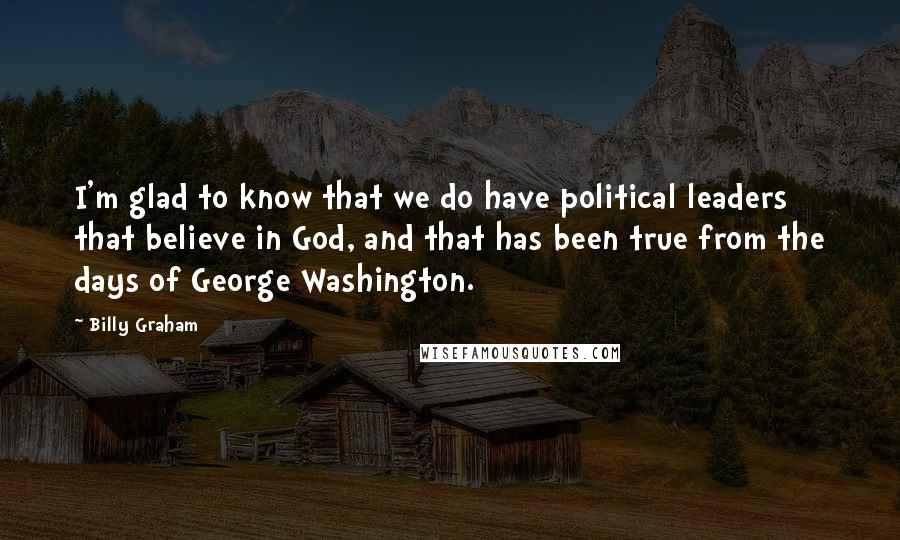 Billy Graham Quotes: I'm glad to know that we do have political leaders that believe in God, and that has been true from the days of George Washington.