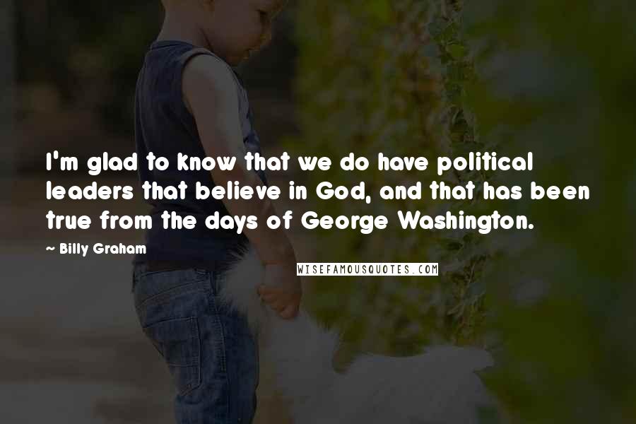 Billy Graham Quotes: I'm glad to know that we do have political leaders that believe in God, and that has been true from the days of George Washington.