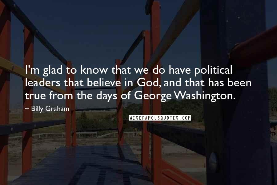 Billy Graham Quotes: I'm glad to know that we do have political leaders that believe in God, and that has been true from the days of George Washington.