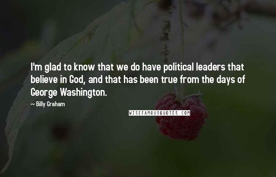 Billy Graham Quotes: I'm glad to know that we do have political leaders that believe in God, and that has been true from the days of George Washington.