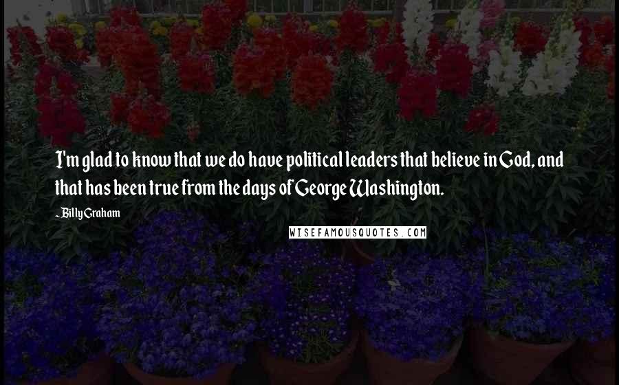 Billy Graham Quotes: I'm glad to know that we do have political leaders that believe in God, and that has been true from the days of George Washington.