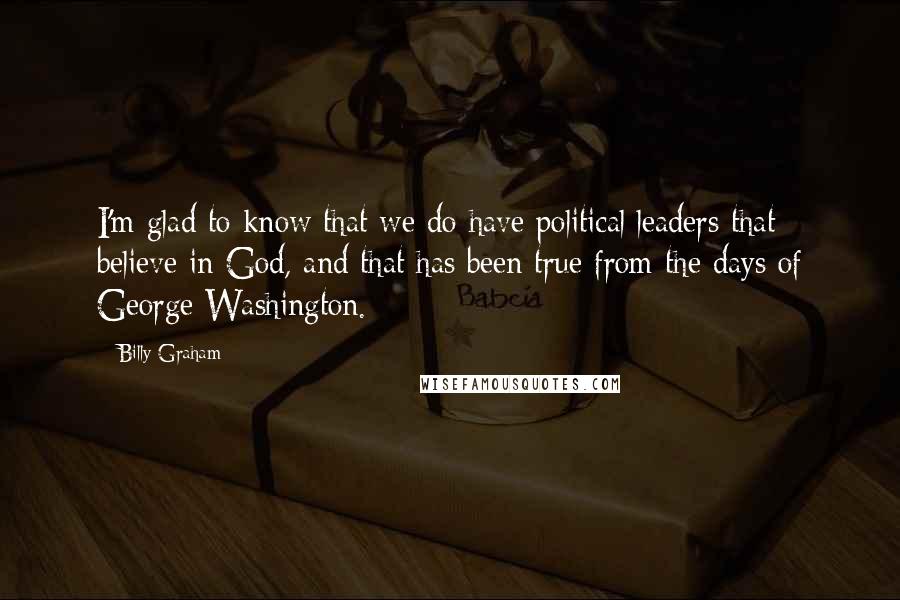 Billy Graham Quotes: I'm glad to know that we do have political leaders that believe in God, and that has been true from the days of George Washington.